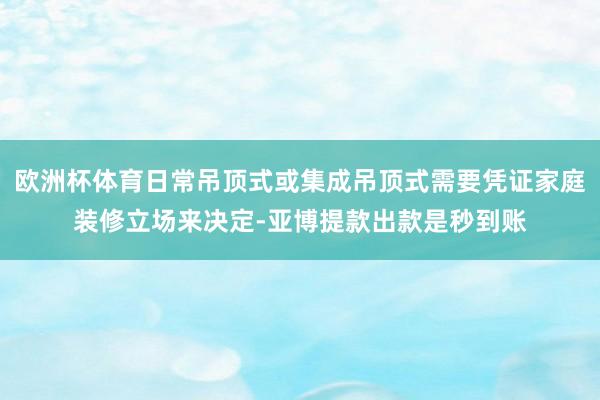 欧洲杯体育日常吊顶式或集成吊顶式需要凭证家庭装修立场来决定-亚博提款出款是秒到账