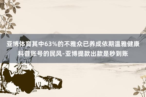 亚博体育其中63%的不雅众已养成依期温雅健康科普账号的民风-亚博提款出款是秒到账