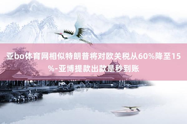 亚bo体育网相似特朗普将对欧关税从60%降至15%-亚博提款出款是秒到账