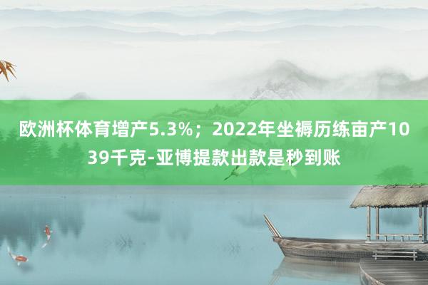 欧洲杯体育增产5.3%；2022年坐褥历练亩产1039千克-亚博提款出款是秒到账