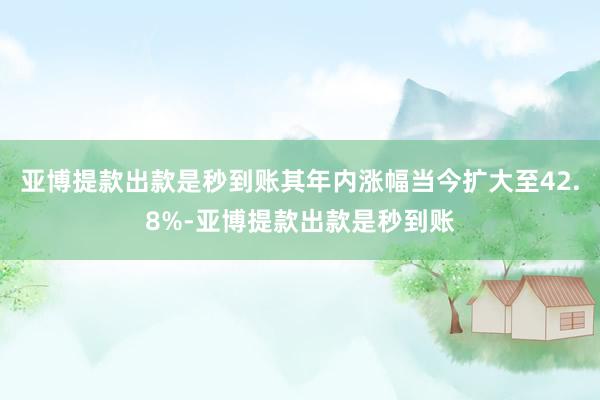 亚博提款出款是秒到账其年内涨幅当今扩大至42.8%-亚博提款出款是秒到账