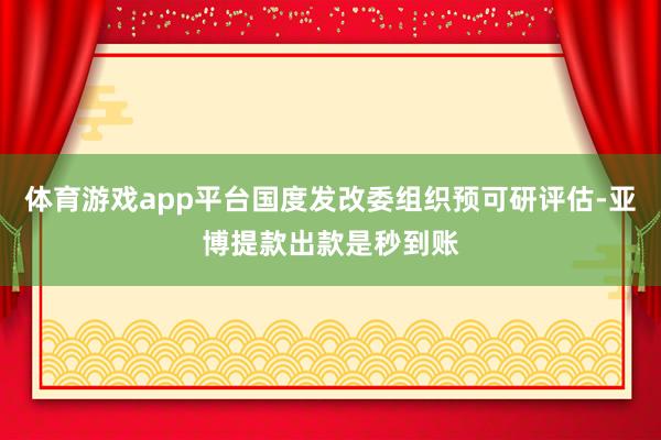 体育游戏app平台国度发改委组织预可研评估-亚博提款出款是秒到账