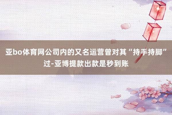 亚bo体育网公司内的又名运营曾对其“持手持脚”过-亚博提款出款是秒到账