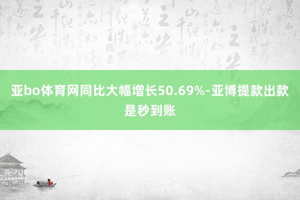 亚bo体育网同比大幅增长50.69%-亚博提款出款是秒到账