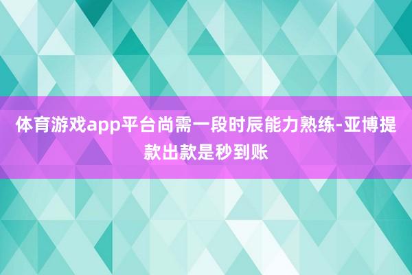体育游戏app平台尚需一段时辰能力熟练-亚博提款出款是秒到账