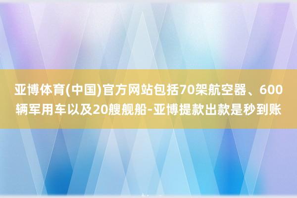 亚博体育(中国)官方网站包括70架航空器、600辆军用车以及20艘舰船-亚博提款出款是秒到账