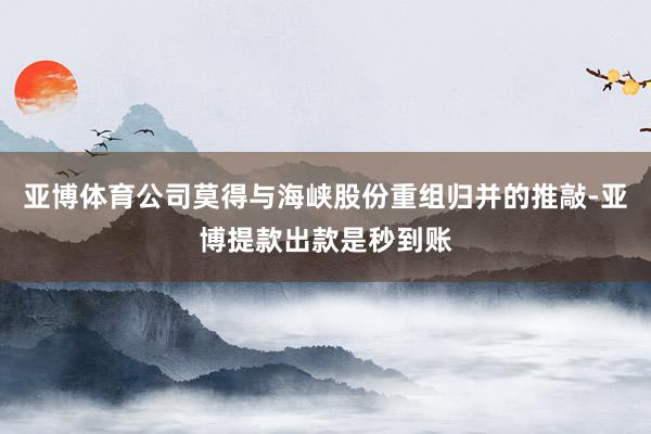 亚博体育公司莫得与海峡股份重组归并的推敲-亚博提款出款是秒到账