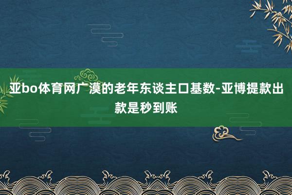 亚bo体育网广漠的老年东谈主口基数-亚博提款出款是秒到账