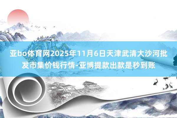 亚bo体育网2025年11月6日天津武清大沙河批发市集价钱行情-亚博提款出款是秒到账