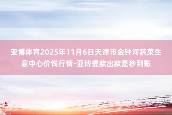亚博体育2025年11月6日天津市金钟河蔬菜生意中心价钱行情-亚博提款出款是秒到账