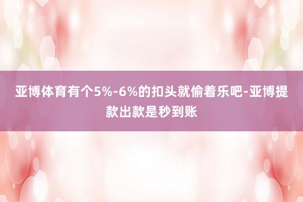亚博体育有个5%-6%的扣头就偷着乐吧-亚博提款出款是秒到账