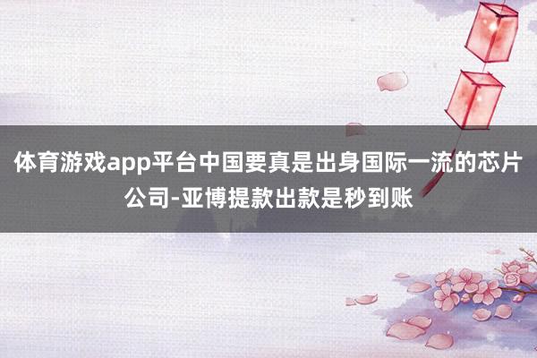 体育游戏app平台中国要真是出身国际一流的芯片公司-亚博提款出款是秒到账