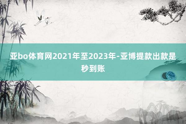 亚bo体育网2021年至2023年-亚博提款出款是秒到账