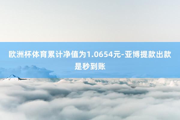 欧洲杯体育累计净值为1.0654元-亚博提款出款是秒到账
