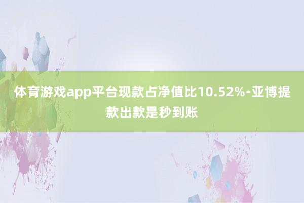 体育游戏app平台现款占净值比10.52%-亚博提款出款是秒到账