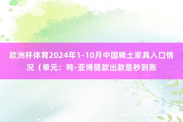 欧洲杯体育2024年1-10月中国稀土家具入口情况（单元：吨-亚博提款出款是秒到账
