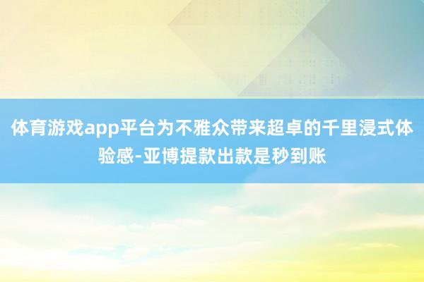 体育游戏app平台为不雅众带来超卓的千里浸式体验感-亚博提款出款是秒到账