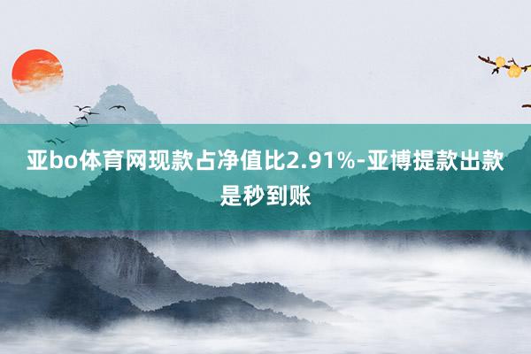 亚bo体育网现款占净值比2.91%-亚博提款出款是秒到账