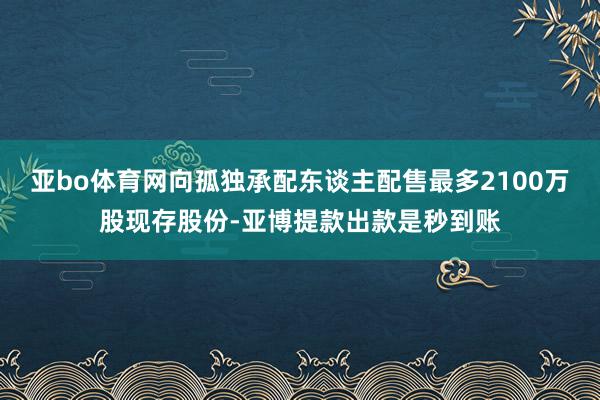 亚bo体育网向孤独承配东谈主配售最多2100万股现存股份-亚博提款出款是秒到账