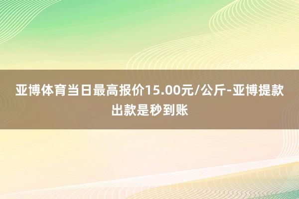 亚博体育当日最高报价15.00元/公斤-亚博提款出款是秒到账