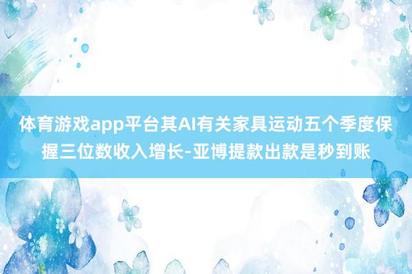 体育游戏app平台其AI有关家具运动五个季度保握三位数收入增长-亚博提款出款是秒到账