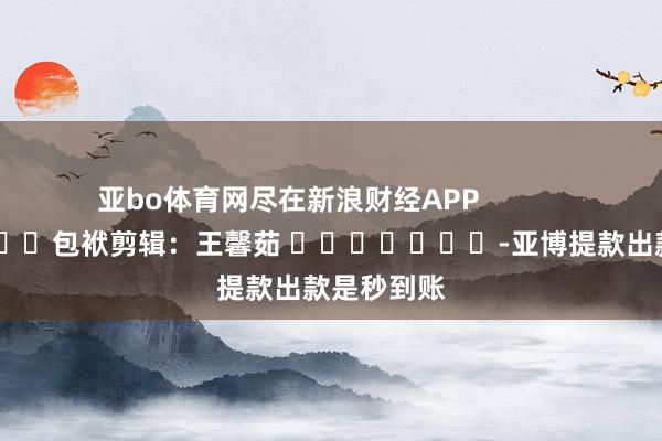 亚bo体育网尽在新浪财经APP 包袱剪辑:王馨茹 -亚博提款出款是秒到账
