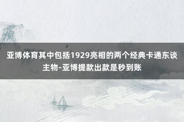 亚博体育其中包括1929亮相的两个经典卡通东谈主物-亚博提款出款是秒到账