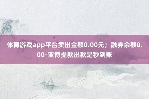 体育游戏app平台卖出金额0.00元；融券余额0.00-亚博提款出款是秒到账