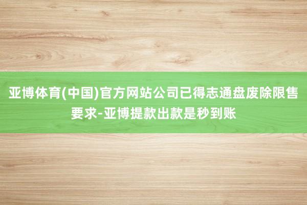 亚博体育(中国)官方网站公司已得志通盘废除限售要求-亚博提款出款是秒到账