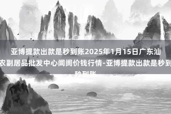 亚博提款出款是秒到账2025年1月15日广东汕头农副居品批发中心阛阓价钱行情-亚博提款出款是秒到账