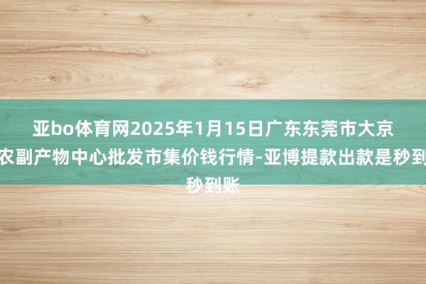 亚bo体育网2025年1月15日广东东莞市大京九农副产物中心批发市集价钱行情-亚博提款出款是秒到账