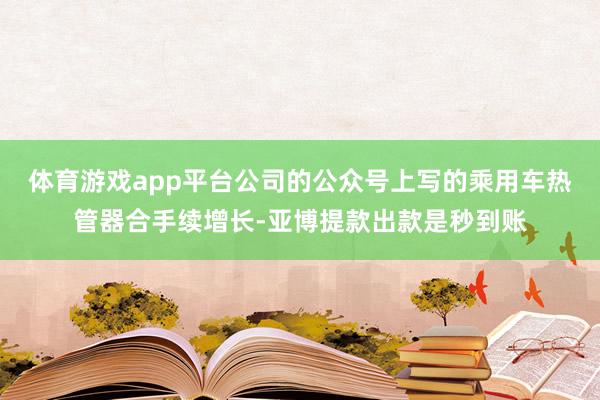 体育游戏app平台公司的公众号上写的乘用车热管器合手续增长-亚博提款出款是秒到账
