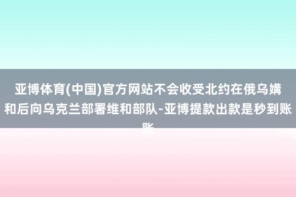 亚博体育(中国)官方网站不会收受北约在俄乌媾和后向乌克兰部署维和部队-亚博提款出款是秒到账