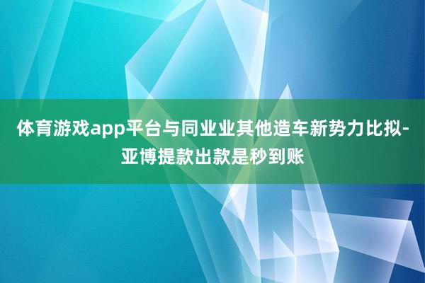 体育游戏app平台与同业业其他造车新势力比拟-亚博提款出款是秒到账