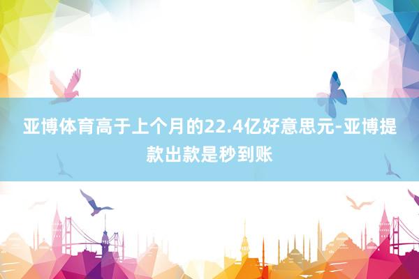 亚博体育高于上个月的22.4亿好意思元-亚博提款出款是秒到账