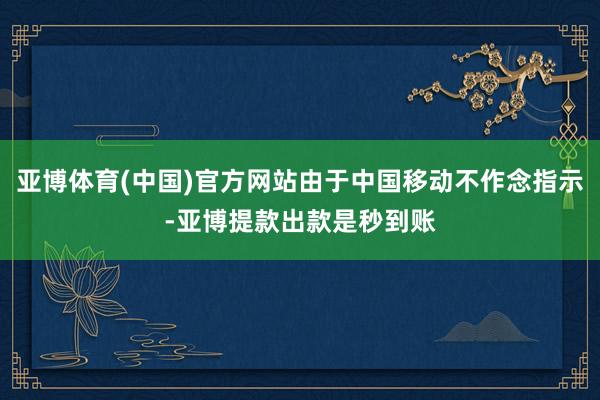 亚博体育(中国)官方网站由于中国移动不作念指示-亚博提款出款是秒到账