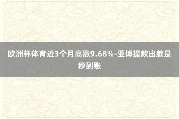 欧洲杯体育近3个月高涨9.68%-亚博提款出款是秒到账