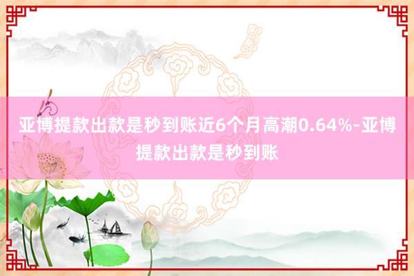亚博提款出款是秒到账近6个月高潮0.64%-亚博提款出款是秒到账