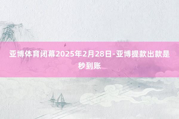 亚博体育闭幕2025年2月28日-亚博提款出款是秒到账