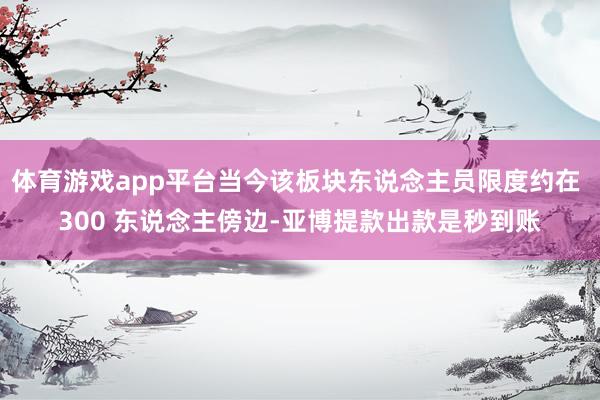体育游戏app平台当今该板块东说念主员限度约在 300 东说念主傍边-亚博提款出款是秒到账