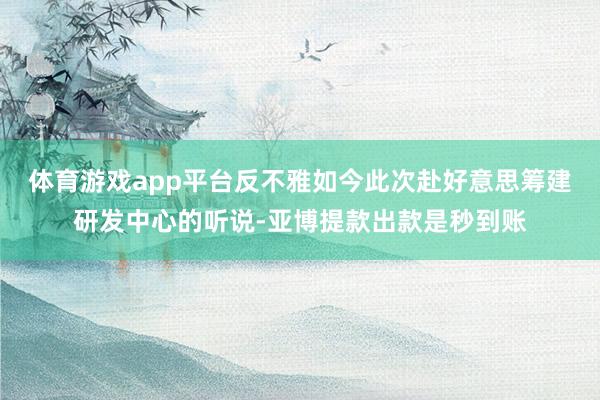 体育游戏app平台反不雅如今此次赴好意思筹建研发中心的听说-亚博提款出款是秒到账