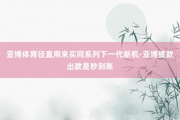 亚博体育径直用来买同系列下一代新机-亚博提款出款是秒到账