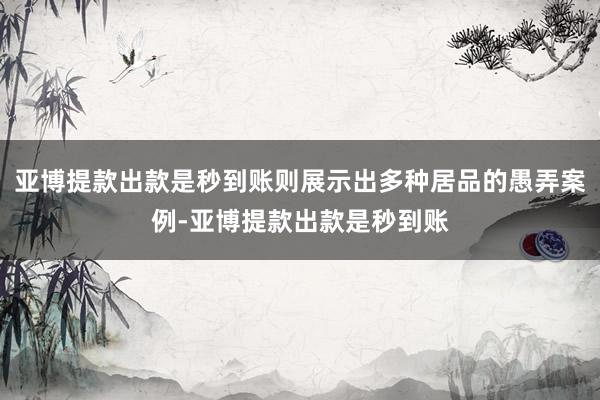 亚博提款出款是秒到账则展示出多种居品的愚弄案例-亚博提款出款是秒到账