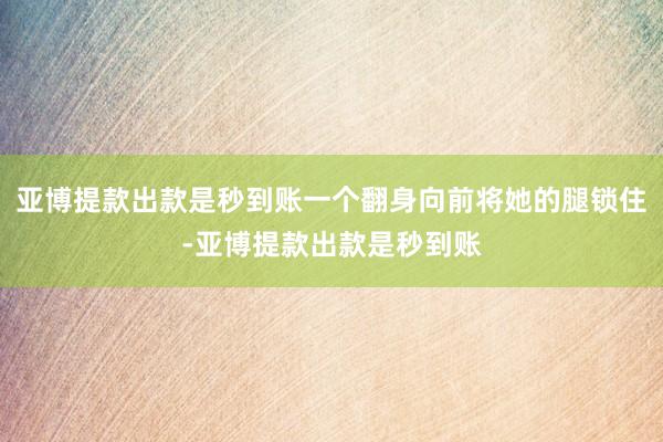 亚博提款出款是秒到账一个翻身向前将她的腿锁住-亚博提款出款是秒到账