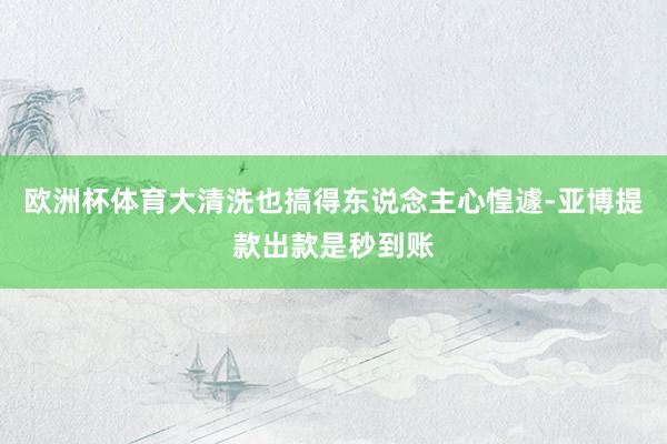 欧洲杯体育大清洗也搞得东说念主心惶遽-亚博提款出款是秒到账
