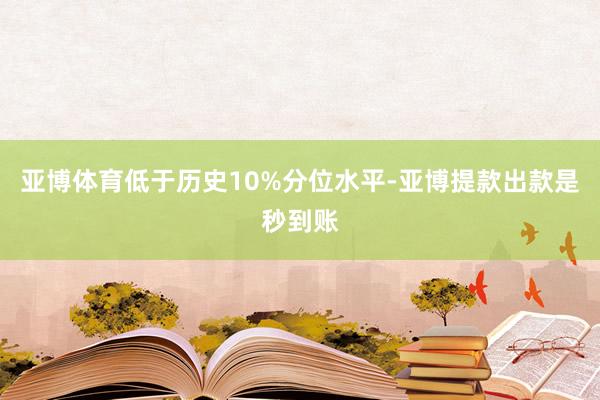 亚博体育低于历史10%分位水平-亚博提款出款是秒到账