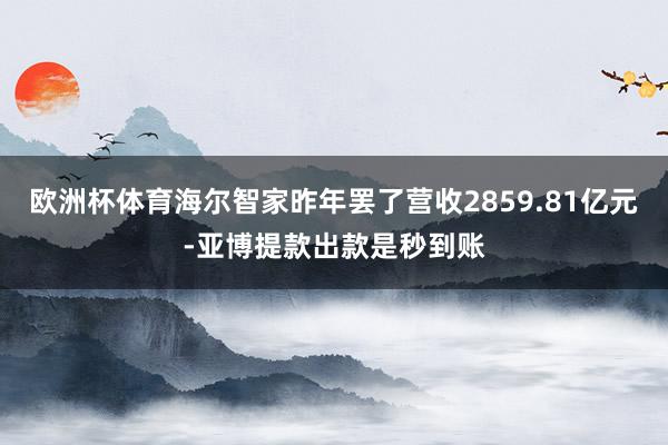 欧洲杯体育海尔智家昨年罢了营收2859.81亿元-亚博提款出款是秒到账
