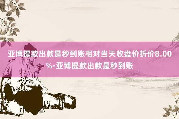 亚博提款出款是秒到账相对当天收盘价折价8.00%-亚博提款出款是秒到账