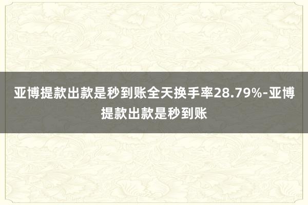 亚博提款出款是秒到账全天换手率28.79%-亚博提款出款是秒到账