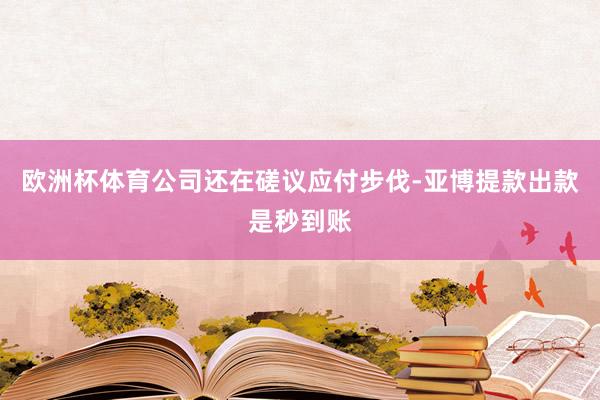 欧洲杯体育公司还在磋议应付步伐-亚博提款出款是秒到账